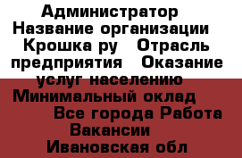 Администратор › Название организации ­ Крошка ру › Отрасль предприятия ­ Оказание услуг населению › Минимальный оклад ­ 17 000 - Все города Работа » Вакансии   . Ивановская обл.